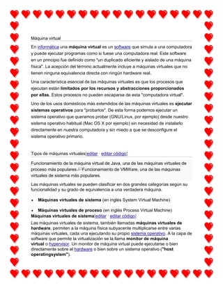 Máquina virtual
En informática una máquina virtual es un software que simula a una computadora
y puede ejecutar programas como si fuese una computadora real. Este software
en un principio fue definido como "un duplicado eficiente y aislado de una máquina
física". La acepción del término actualmente incluye a máquinas virtuales que no
tienen ninguna equivalencia directa con ningún hardware real.
Una característica esencial de las máquinas virtuales es que los procesos que
ejecutan están limitados por los recursos y abstracciones proporcionados
por ellas. Estos procesos no pueden escaparse de esta "computadora virtual".
Uno de los usos domésticos más extendidos de las máquinas virtuales es ejecutar
sistemas operativos para "probarlos". De esta forma podemos ejecutar un
sistema operativo que queramos probar (GNU/Linux, por ejemplo) desde nuestro
sistema operativo habitual (Mac OS X por ejemplo) sin necesidad de instalarlo
directamente en nuestra computadora y sin miedo a que se desconfigure el
sistema operativo primario.

Tipos de máquinas virtuales[editar · editar código]
Funcionamiento de la máquina virtual de Java, una de las máquinas virtuales de
proceso más populares. Funcionamiento de VMWare, una de las máquinas
virtuales de sistema más populares.
Las máquinas virtuales se pueden clasificar en dos grandes categorías según su
funcionalidad y su grado de equivalencia a una verdadera máquina.
Máquinas virtuales de sistema (en inglés System Virtual Machine)
Máquinas virtuales de proceso (en inglés Process Virtual Machine)
Máquinas virtuales de sistema[editar · editar código]
Las máquinas virtuales de sistema, también llamadas máquinas virtuales de
hardware, permiten a la máquina física subyacente multiplicarse entre varias
máquinas virtuales, cada una ejecutando su propio sistema operativo. A la capa de
software que permite la virtualización se la llama monitor de máquina
virtual o hypervisor. Un monitor de máquina virtual puede ejecutarse o bien
directamente sobre el hardware o bien sobre un sistema operativo ("host
operatingsystem").

 