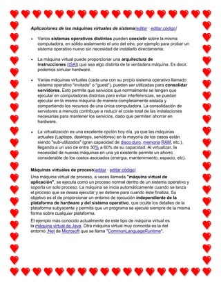 Aplicaciones de las máquinas virtuales de sistema[editar · editar código]
Varios sistemas operativos distintos pueden coexistir sobre la misma
computadora, en sólido aislamiento el uno del otro, por ejemplo para probar un
sistema operativo nuevo sin necesidad de instalarlo directamente.
La máquina virtual puede proporcionar una arquitectura de
instrucciones (ISA]) que sea algo distinta de la verdadera máquina. Es decir,
podemos simular hardware.
Varias máquinas virtuales (cada una con su propio sistema operativo llamado
sistema operativo "invitado" o "guest"), pueden ser utilizadas para consolidar
servidores. Esto permite que servicios que normalmente se tengan que
ejecutar en computadoras distintas para evitar interferencias, se puedan
ejecutar en la misma máquina de manera completamente aislada y
compartiendo los recursos de una única computadora. La consolidación de
servidores a menudo contribuye a reducir el coste total de las instalaciones
necesarias para mantener los servicios, dado que permiten ahorrar en
hardware.
La virtualización es una excelente opción hoy día, ya que las máquinas
actuales (Laptops, desktops, servidores) en la mayoría de los casos están
siendo "sub-utilizados" (gran capacidad de disco duro, memoria RAM, etc.),
llegando a un uso de entre 30% a 60% de su capacidad. Al virtualizar, la
necesidad de nuevas máquinas en una ya existente permite un ahorro
considerable de los costos asociados (energía, mantenimiento, espacio, etc).
Máquinas virtuales de proceso[editar · editar código]
Una máquina virtual de proceso, a veces llamada "máquina virtual de
aplicación", se ejecuta como un proceso normal dentro de un sistema operativo y
soporta un solo proceso. La máquina se inicia automáticamente cuando se lanza
el proceso que se desea ejecutar y se detiene para cuando éste finaliza. Su
objetivo es el de proporcionar un entorno de ejecución independiente de la
plataforma de hardware y del sistema operativo, que oculte los detalles de la
plataforma subyacente y permita que un programa se ejecute siempre de la misma
forma sobre cualquier plataforma.
El ejemplo más conocido actualmente de este tipo de máquina virtual es
la máquina virtual de Java. Otra máquina virtual muy conocida es la del
entorno .Net de Microsoft que se llama "CommonLanguageRuntime".

 