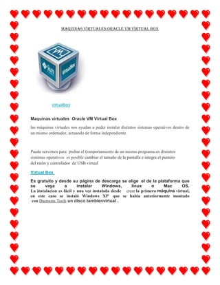 Maquinas virtuales Oracle VM Virtual Box

virtualbox
Maquinas virtuales Oracle VM Virtual Box
las máquinas virtuales nos ayudan a poder instalar distintos sistemas operativos dentro de
un mismo ordenador, actuando de forma independiente.

Puede servirnos para probar el comportamiento de un mismo programa en distintos
sistemas operativos es posible cambiar el tamaño de la pantalla e integra el puntero
del ratón y controlador de USB virtual
Virtual Box
Es gratuito y desde su página de descarga se elige el de la plataforma que
se
vaya
a
instalar
Windows,
linux
o
Mac
OS.
La instalacion es fácil y una vez instalada desde crear la primera máquina virtual,
en este caso se instaló Windows XP que se habia anteriormente montado
con Daemons Tools un disco tambienvirtual .

 