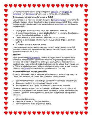 Un monitor residente estaba compuesto por un cargador, un Intérprete de
comandos y un Controlador (drivers) para el manejo de entrada/salida.
Sistemas con almacenamiento temporal de E/S
Los avances en el hardware crearon el soporte de interrupciones y posteriormente
se llevó a cabo un intento de solución más avanzado: solapar la E/S de un trabajo
con sus propios cálculos, por lo que se creó el sistema de búfers con el siguiente
funcionamiento:
Un programa escribe su salida en un área de memoria (búfer 1).
El monitor residente inicia la salida desde el buffer y el programa de aplicación
calcula depositando la salida en el buffer 2.
La salida desde el buffer 1 termina y el nuevo cálculo también.
Se inicia la salida desde el buffer 2 y otro nuevo cálculo dirige su salida al
buffer 1.
El proceso se puede repetir de nuevo.
Los problemas surgen si hay muchas más operaciones de cálculo que de E/S
(limitado por la CPU) o si por el contrario hay muchas más operaciones de E/S
que cálculo (limitado por la E/S).
Spoolers
Hace aparición el disco magnético con lo que surgen nuevas soluciones a los
problemas de rendimiento. Se eliminan las cintas magnéticas para el volcado
previo de los datos de dispositivos lentos y se sustituyen por discos (un disco
puede simular varias cintas). Debido al solapamiento del cálculo de un trabajo con
la E/S de otro trabajo se crean tablas en el disco para diferentes tareas, lo que se
conoce como Spool (SimultaneousPeripherialOperation On-Line).
Sistemas operativos multiprogramados
Surge un nuevo avance en el hardware: el hardware con protección de memoria.
Lo que ofrece nuevas soluciones a los problemas de rendimiento:
Se solapa el cálculo de unos trabajos con la entrada/salida de otros trabajos.
Se pueden mantener en memoria varios programas.
Se asigna el uso de la CPU a los diferentes programas en memoria.
Debido a los cambios anteriores, se producen cambios en el monitor residente,
con lo que éste debe abordar nuevas tareas, naciendo lo que se denomina como
Sistemas Operativos multiprogramados, los cuales cumplen con las siguientes
funciones:
Administrar la memoria.
Gestionar el uso de la CPU (planificación).
Administrar el uso de los dispositivos de E/S.

 