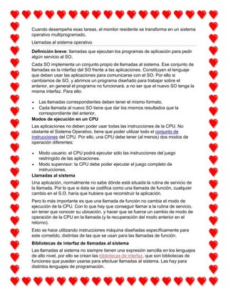 Cuando desempeña esas tareas, el monitor residente se transforma en un sistema
operativo multiprogramado.
Llamadas al sistema operativo
Definición breve: llamadas que ejecutan los programas de aplicación para pedir
algún servicio al SO.
Cada SO implementa un conjunto propio de llamadas al sistema. Ese conjunto de
llamadas es la interfaz del SO frente a las aplicaciones. Constituyen el lenguaje
que deben usar las aplicaciones para comunicarse con el SO. Por ello si
cambiamos de SO, y abrimos un programa diseñado para trabajar sobre el
anterior, en general el programa no funcionará, a no ser que el nuevo SO tenga la
misma interfaz. Para ello:
Las llamadas correspondientes deben tener el mismo formato.
Cada llamada al nuevo SO tiene que dar los mismos resultados que la
correspondiente del anterior.
Modos de ejecución en un CPU
Las aplicaciones no deben poder usar todas las instrucciones de la CPU. No
obstante el Sistema Operativo, tiene que poder utilizar todo el conjunto de
instrucciones del CPU. Por ello, una CPU debe tener (al menos) dos modos de
operación diferentes:
Modo usuario: el CPU podrá ejecutar sólo las instrucciones del juego
restringido de las aplicaciones.
Modo supervisor: la CPU debe poder ejecutar el juego completo de
instrucciones.
Llamadas al sistema
Una aplicación, normalmente no sabe dónde está situada la rutina de servicio de
la llamada. Por lo que si ésta se codifica como una llamada de función, cualquier
cambio en el S.O. haría que hubiera que reconstruir la aplicación.
Pero lo más importante es que una llamada de función no cambia el modo de
ejecución de la CPU. Con lo que hay que conseguir llamar a la rutina de servicio,
sin tener que conocer su ubicación, y hacer que se fuerce un cambio de modo de
operación de la CPU en la llamada (y la recuperación del modo anterior en el
retorno).
Esto se hace utilizando instrucciones máquina diseñadas específicamente para
este cometido, distintas de las que se usan para las llamadas de función.
Bibliotecas de interfaz de llamadas al sistema
Las llamadas al sistema no siempre tienen una expresión sencilla en los lenguajes
de alto nivel, por ello se crean las bibliotecas de interfaz, que son bibliotecas de
funciones que pueden usarse para efectuar llamadas al sistema. Las hay para
distintos lenguajes de programación.

 