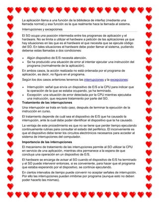 La aplicación llama a una función de la biblioteca de interfaz (mediante una
llamada normal) y esa función es la que realmente hace la llamada al sistema.
Interrupciones y excepciones
El SO ocupa una posición intermedia entre los programas de aplicación y el
hardware. No se limita a utilizar el hardware a petición de las aplicaciones ya que
hay situaciones en las que es el hardware el que necesita que se ejecute código
del SO. En tales situaciones el hardware debe poder llamar al sistema, pudiendo
deberse estas llamadas a dos condiciones:
Algún dispositivo de E/S necesita atención.
Se ha producido una situación de error al intentar ejecutar una instrucción del
programa (normalmente de la aplicación).
En ambos casos, la acción realizada no está ordenada por el programa de
aplicación, es decir, no figura en el programa.
Según los dos casos anteriores tenemos las interrupciones y la excepciones:
Interrupción: señal que envía un dispositivo de E/S a la CPU para indicar que
la operación de la que se estaba ocupando, ya ha terminado.
Excepción: una situación de error detectada por la CPU mientras ejecutaba
una instrucción, que requiere tratamiento por parte del SO.
Tratamiento de las interrupciones
Una interrupción se trata en todo caso, después de terminar la ejecución de la
instrucción en curso.
El tratamiento depende de cuál sea el dispositivo de E/S que ha causado la
interrupción, ante la cual debe poder identificar el dispositivo que la ha causado.
La ventaja de este procedimiento es que no se tiene que perder tiempo ejecutando
continuamente rutinas para consultar el estado del periférico. El inconveniente es
que el dispositivo debe tener los circuitos electrónicos necesarios para acceder al
sistema de interrupciones del computador.
Importancia de las interrupciones
El mecanismo de tratamiento de las interrupciones permite al SO utilizar la CPU
en servicio de una aplicación, mientras otra permanece a la espera de que
concluya una operación en un dispositivo de E/S.
El hardware se encarga de avisar al SO cuando el dispositivo de E/S ha terminado
y el SO puede intervenir entonces, si es conveniente, para hacer que el programa
que estaba esperando por el dispositivo, se continúe ejecutando.
En ciertos intervalos de tiempo puede convenir no aceptar señales de interrupción.
Por ello las interrupciones pueden inhibirse por programa (aunque esto no deben
poder hacerlo las mismas).

 