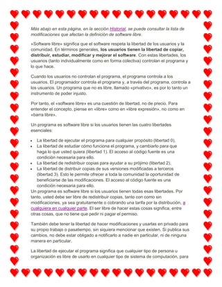 Más abajo en esta página, en la sección Historial, se puede consultar la lista de
modificaciones que afectan la definición de software libre.
«Software libre» significa que el software respeta la libertad de los usuarios y la
comunidad. En términos generales, los usuarios tienen la libertad de copiar,
distribuir, estudiar, modificar y mejorar el software. Con estas libertades, los
usuarios (tanto individualmente como en forma colectiva) controlan el programa y
lo que hace.
Cuando los usuarios no controlan el programa, el programa controla a los
usuarios. El programador controla el programa y, a través del programa, controla a
los usuarios. Un programa que no es libre, llamado «privativo», es por lo tanto un
instrumento de poder injusto.
Por tanto, el «software libre» es una cuestión de libertad, no de precio. Para
entender el concepto, piense en «libre» como en «libre expresión», no como en
«barra libre».
Un programa es software libre si los usuarios tienen las cuatro libertades
esenciales:
La libertad de ejecutar el programa para cualquier propósito (libertad 0).
La libertad de estudiar cómo funciona el programa, y cambiarlo para que
haga lo que usted quiera (libertad 1). El acceso al código fuente es una
condición necesaria para ello.
La libertad de redistribuir copias para ayudar a su prójimo (libertad 2).
La libertad de distribuir copias de sus versiones modificadas a terceros
(libertad 3). Esto le permite ofrecer a toda la comunidad la oportunidad de
beneficiarse de las modificaciones. El acceso al código fuente es una
condición necesaria para ello.
Un programa es software libre si los usuarios tienen todas esas libertades. Por
tanto, usted debe ser libre de redistribuir copias, tanto con como sin
modificaciones, ya sea gratuitamente o cobrando una tarifa por la distribución, a
cualquiera en cualquier parte. El ser libre de hacer estas cosas significa, entre
otras cosas, que no tiene que pedir ni pagar el permiso.
También debe tener la libertad de hacer modificaciones y usarlas en privado para
su propio trabajo o pasatiempo, sin siquiera mencionar que existen. Si publica sus
cambios, no debe estar obligado a notificarlo a nadie en particular, ni de ninguna
manera en particular.
La libertad de ejecutar el programa significa que cualquier tipo de persona u
organización es libre de usarlo en cualquier tipo de sistema de computación, para

 