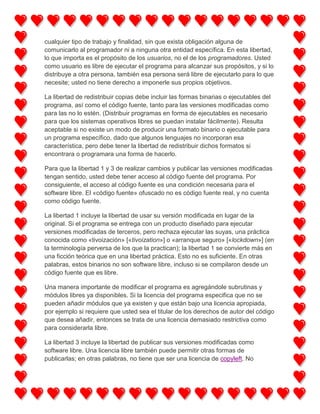 cualquier tipo de trabajo y finalidad, sin que exista obligación alguna de
comunicarlo al programador ni a ninguna otra entidad específica. En esta libertad,
lo que importa es el propósito de los usuarios, no el de los programadores. Usted
como usuario es libre de ejecutar el programa para alcanzar sus propósitos, y si lo
distribuye a otra persona, también esa persona será libre de ejecutarlo para lo que
necesite; usted no tiene derecho a imponerle sus propios objetivos.
La libertad de redistribuir copias debe incluir las formas binarias o ejecutables del
programa, así como el código fuente, tanto para las versiones modificadas como
para las no lo estén. (Distribuir programas en forma de ejecutables es necesario
para que los sistemas operativos libres se puedan instalar fácilmente). Resulta
aceptable si no existe un modo de producir una formato binario o ejecutable para
un programa específico, dado que algunos lenguajes no incorporan esa
característica, pero debe tener la libertad de redistribuir dichos formatos si
encontrara o programara una forma de hacerlo.
Para que la libertad 1 y 3 de realizar cambios y publicar las versiones modificadas
tengan sentido, usted debe tener acceso al código fuente del programa. Por
consiguiente, el acceso al código fuente es una condición necesaria para el
software libre. El «código fuente» ofuscado no es código fuente real, y no cuenta
como código fuente.
La libertad 1 incluye la libertad de usar su versión modificada en lugar de la
original. Si el programa se entrega con un producto diseñado para ejecutar
versiones modificadas de terceros, pero rechaza ejecutar las suyas, una práctica
conocida como «tivoización» [«tivoization»] o «arranque seguro» [«lockdown»] (en
la terminología perversa de los que la practican); la libertad 1 se convierte más en
una ficción teórica que en una libertad práctica. Esto no es suficiente. En otras
palabras, estos binarios no son software libre, incluso si se compilaron desde un
código fuente que es libre.
Una manera importante de modificar el programa es agregándole subrutinas y
módulos libres ya disponibles. Si la licencia del programa especifica que no se
pueden añadir módulos que ya existen y que están bajo una licencia apropiada,
por ejemplo si requiere que usted sea el titular de los derechos de autor del código
que desea añadir, entonces se trata de una licencia demasiado restrictiva como
para considerarla libre.
La libertad 3 incluye la libertad de publicar sus versiones modificadas como
software libre. Una licencia libre también puede permitir otras formas de
publicarlas; en otras palabras, no tiene que ser una licencia de copyleft. No

 