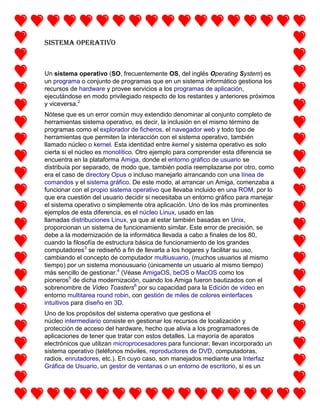 Sistema operativo

Un sistema operativo (SO, frecuentemente OS, del inglés Operating System) es
un programa o conjunto de programas que en un sistema informático gestiona los
recursos de hardware y provee servicios a los programas de aplicación,
ejecutándose en modo privilegiado respecto de los restantes y anteriores próximos
y viceversa.2
Nótese que es un error común muy extendido denominar al conjunto completo de
herramientas sistema operativo, es decir, la inclusión en el mismo término de
programas como el explorador de ficheros, el navegador web y todo tipo de
herramientas que permiten la interacción con el sistema operativo, también
llamado núcleo o kernel. Esta identidad entre kernel y sistema operativo es solo
cierta si el núcleo es monolítico. Otro ejemplo para comprender esta diferencia se
encuentra en la plataforma Amiga, donde el entorno gráfico de usuario se
distribuía por separado, de modo que, también podía reemplazarse por otro, como
era el caso de directory Opus o incluso manejarlo arrancando con una línea de
comandos y el sistema gráfico. De este modo, al arrancar un Amiga, comenzaba a
funcionar con el propio sistema operativo que llevaba incluido en una ROM, por lo
que era cuestión del usuario decidir si necesitaba un entorno gráfico para manejar
el sistema operativo o simplemente otra aplicación. Uno de los más prominentes
ejemplos de esta diferencia, es el núcleo Linux, usado en las
llamadas distribuciones Linux, ya que al estar también basadas en Unix,
proporcionan un sistema de funcionamiento similar. Este error de precisión, se
debe a la modernización de la informática llevada a cabo a finales de los 80,
cuando la filosofía de estructura básica de funcionamiento de los grandes
computadores3 se rediseñó a fin de llevarla a los hogares y facilitar su uso,
cambiando el concepto de computador multiusuario, (muchos usuarios al mismo
tiempo) por un sistema monousuario (únicamente un usuario al mismo tiempo)
más sencillo de gestionar.4 (Véase AmigaOS, beOS o MacOS como los
pioneros5 de dicha modernización, cuando los Amiga fueron bautizados con el
sobrenombre de Video Toasters6 por su capacidad para la Edición de vídeo en
entorno multitarea round robin, con gestión de miles de colores einterfaces
intuitivos para diseño en 3D.
Uno de los propósitos del sistema operativo que gestiona el
núcleo intermediario consiste en gestionar los recursos de localización y
protección de acceso del hardware, hecho que alivia a los programadores de
aplicaciones de tener que tratar con estos detalles. La mayoría de aparatos
electrónicos que utilizan microprocesadores para funcionar, llevan incorporado un
sistema operativo (teléfonos móviles, reproductores de DVD, computadoras,
radios, enrutadores, etc.). En cuyo caso, son manejados mediante una Interfaz
Gráfica de Usuario, un gestor de ventanas o un entorno de escritorio, si es un

 