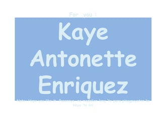 For you :
Kaye
Antonette
EnriquezNote: Hope you like it. Pasensya na madalian lang ‘to pero pinagpuyatan ko
kaya ‘to no!
 