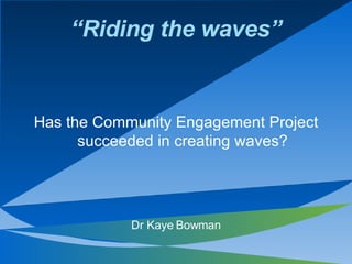 “Riding the waves”


Has the Community Engagement Project
      succeeded in creating waves?




            Dr Kaye Bowman