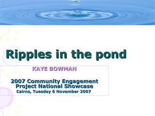 Ripples in the pond
       KAYE BOWMAN

2007 Community Engagement
 Project National Showcase
 Cairns, Tuesday 6 November 2007