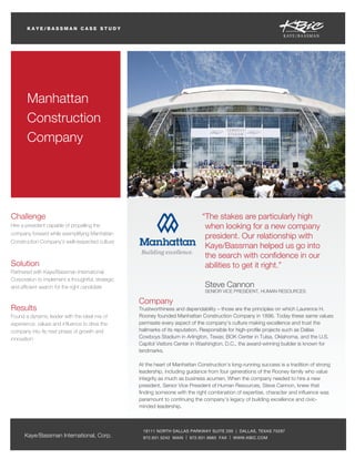 KAYE/BASSMAN CASE STUDY

Manhattan
Construction
Company

Challenge

“The stakes are particularly high
when looking for a new company
president. Our relationship with
Kaye/Bassman helped us go into
the search with conﬁdence in our
abilities to get it right.”

Hire a president capable of propelling the
company forward while exemplifying Manhattan
Construction Company’s well-respected culture

Solution
Partnered with Kaye/Bassman International
Corporation to implement a thoughtful, strategic
and efﬁcient search for the right candidate

Results
Found a dynamic leader with the ideal mix of
experience, values and inﬂuence to drive the
company into its next phase of growth and
innovation

Steve Cannon

SENIOR VICE PRESIDENT, HUMAN RESOURCES

Company
Trustworthiness and dependability – those are the principles on which Laurence H.
Rooney founded Manhattan Construction Company in 1896. Today these same values
permeate every aspect of the company’s culture making excellence and trust the
hallmarks of its reputation. Responsible for high-proﬁle projects such as Dallas
Cowboys Stadium in Arlington, Texas; BOK Center in Tulsa, Oklahoma, and the U.S.
Capitol Visitors Center in Washington, D.C., the award-winning builder is known for
landmarks.
At the heart of Manhattan Construction’s long-running success is a tradition of strong
leadership, including guidance from four generations of the Rooney family who value
integrity as much as business acumen. When the company needed to hire a new
president, Senior Vice President of Human Resources, Steve Cannon, knew that
ﬁnding someone with the right combination of expertise, character and inﬂuence was
paramount to continuing the company’s legacy of building excellence and civicminded leadership.

Kaye/Bassman International, Corp.

19111 NORTH DALLAS PARKWAY SUITE 200 | DALLAS, TEXAS 75287
972.931.5242 MAIN | 972.931.9683 FAX | WWW.KBIC.COM

 