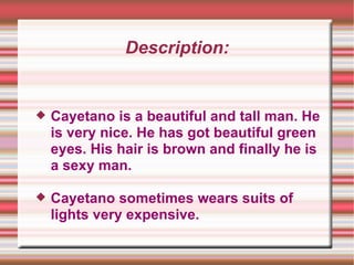 Description: Cayetano is a beautiful and tall man. He is very nice. He has got beautiful green eyes. His hair is brown and finally he is a sexy man.  Cayetano sometimes wears suits of lights very expensive. 