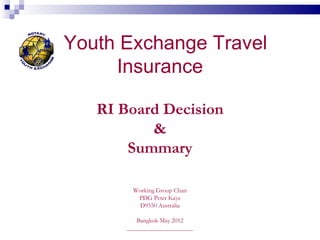 Youth Exchange Travel
     Insurance

   RI Board Decision
          &
       Summary

        Working Group Chair
         PDG Peter Kaye
          D9550 Australia

          Bangkok May 2012
       _____________________
 