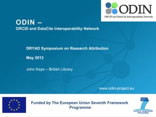 ODIN –
ORCID and DataCite Interoperability Network
DRYAD Symposium on Research Attribution
May 2013
John Kaye – British Library
Funded by The European Union Seventh Framework
Programme
www.odin-project.eu
 