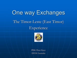 One way Exchanges
The Timor-Leste (East Timor)
        Experience




          PDG Peter Kaye
          D9550 Australia
 