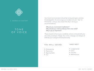 T O N E
O F V O I C E
B R A N D G U I D E L I N E S D R . K A T I E H E N R Y
Your brand communication should be caring and open, and also
knowledgeable. You encourage your audience to ask “why” to
themselves - and you also answer the why in all of your
recommendations.
Why do you recommend meditation? 
Why should your clients embrace their inner child?
Why is joy so important?
These answers enhance your credibility and are on brand with your
secondary archetype of Sage. Your vision, message, and design all
embody your Caregiver brand personality.
Y O U W I L L S O U N D :
• Empowering
• Passionate
• Approachable
• Fun
A N D N O T :
• Judgemental
• Strict
• Forceful
• Monotonous
2 . W O R D S & C O N T E N T
 