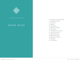 W O R D B A N K
B R A N D G U I D E L I N E S D R . K A T I E H E N R Y
• Childlike curiosity/wonder
• Find the joy in life
• Transform
• Healing
• Be inspired
• Ready for change
• Zest for life
• Confidence Conviction
• Love who you are
• Take time for you
• Release the guilt
• Best version of you
• Positivity
• True desires
2 . W O R D S & C O N T E N T
 