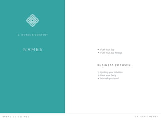 N A M E S
B R A N D G U I D E L I N E S D R . K A T I E H E N R Y
• Fuel Your Joy
• Fuel Your Joy Fridays
• Igniting your intuition
• Heal your body
• Nourish your soul
B U S I N E S S F O C U S E S :
2 . W O R D S & C O N T E N T
 