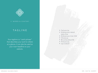 T A G L I N E
B R A N D G U I D E L I N E S D R . K A T I E H E N R Y
• Fuel your joy
• Embrace your natural
state of joy
• Embrace your inner child
• Choose joy
• Be curious about life
• Find your joy
• Joy is natural
Your tagline is a “catch phrase”
that describes your work to others
at a glance. It can also be used as
your main headline on your
website.
2 . W O R D S & C O N T E N T
 
