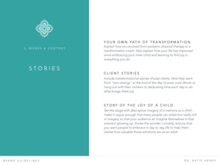 B R A N D G U I D E L I N E S D R . K A T I E H E N R Y
Y O U R O W N P A T H O F T R A N S F O R M A T I O N
Explain how you evolved from pediatric physical therapy to a
transformation coach. Also explain how your life has improved
since embracing your inner child and learning to find joy in
everything you do.
C L I E N T S T O R I E S  
Include transformational stories of past clients. How they went
from “zero energy” at the end of the day to even cook dinner or
hang out with their children to dedicating time each day to do
what brings them joy.
S T O R Y O F T H E J O Y O F A C H I L D  
Set the stage with descriptive imagery of a memory as a child -
make it vague enough that many people can relate but really rich
in imagery so that your audience an imagine themselves in that
scenario growing up. Evoke the wonder, curiosity, and joy that
you want people to embrace in day to day life to help them
realise how valuable those emotions are as an adult.
S T O R I E S
2 . W O R D S & C O N T E N T
 