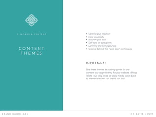 B R A N D G U I D E L I N E S D R . K A T I E H E N R Y
C O N T E N T
T H E M E S
2 . W O R D S & C O N T E N T • Igniting your intuition
• Heal your body
• Nourish your soul
• Self care for caregivers
• Defining and living your joy
• Science behind the “woo woo” techniques
Use these themes as starting points for any
content you begin writing for your website. Always
relate your blog posts or social media posts back
to themes that are “on brand” for you.
I M P O R T A N T !
 