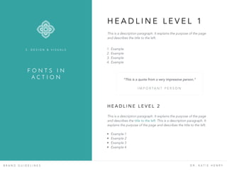 F O N T S I N
A C T I O N
B R A N D G U I D E L I N E S D R . K A T I E H E N R Y
This is a description paragraph. It explains the purpose of the page
and describes the title to the left.
3 . D E S I G N & V I S U A L S
H E A D L I N E L E V E L 1
1. Example
2. Example
3. Example
4. Example
This is a description paragraph. It explains the purpose of the page
and describes the title to the left. This is a description paragraph. It
explains the purpose of the page and describes the title to the left.
H E A D L I N E L E V E L 2
• Example 1
• Example 2
• Example 3
• Example 4
“This is a quote from a very impressive person.”  
I M P O R TA N T P E R S O N
 