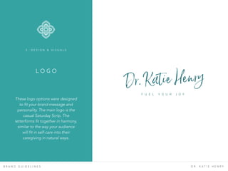 L O G O
B R A N D G U I D E L I N E S D R . K A T I E H E N R Y
These logo options were designed
to fit your brand message and
personality. The main logo is the
casual Saturday Scrip. The
letterforms fit together in harmony,
similar to the way your audience
will fit in self-care into their
caregiving in natural ways.
3 . D E S I G N & V I S U A L S
Dr. Katie Henry
F U E L Y O U R J O Y
 
