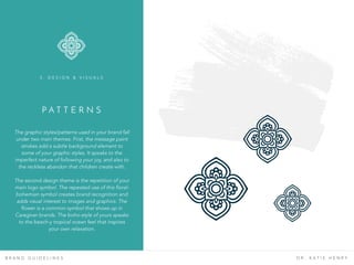 P A T T E R N S
B R A N D G U I D E L I N E S D R . K A T I E H E N R Y
The graphic styles/patterns used in your brand fall
under two main themes. First, the message paint
strokes add a subtle background element to
some of your graphic styles. It speaks to the
imperfect nature of following your joy, and also to
the reckless abandon that children create with.
The second design theme is the repetition of your
main logo symbol. The repeated use of this floral-
bohemian symbol creates brand recognition and
adds visual interest to images and graphics. The
flower is a common symbol that shows up in
Caregiver brands. The boho-style of yours speaks
to the beach-y tropical ocean feel that inspires
your own relaxation.
3 . D E S I G N & V I S U A L S
 