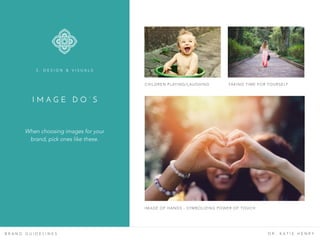 I M A G E D O ’ S
B R A N D G U I D E L I N E S D R . K A T I E H E N R Y
When choosing images for your
brand, pick ones like these.
3 . D E S I G N & V I S U A L S
CHILDREN PLAYING/LAUGHING TAKING TIME FOR YOURSELF
IMAGE OF HANDS - SYMBOLIZING POWER OF TOUCH
 