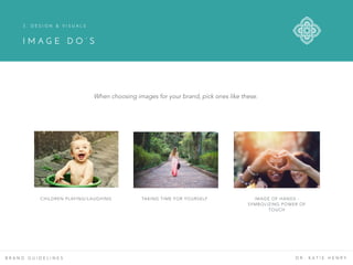 B R A N D G U I D E L I N E S D R . K A T I E H E N R Y
CHILDREN PLAYING/LAUGHING TAKING TIME FOR YOURSELF IMAGE OF HANDS -
SYMBOLIZING POWER OF
TOUCH
3 . D E S I G N & V I S U A L S
I M A G E D O ’ S
When choosing images for your brand, pick ones like these.
 