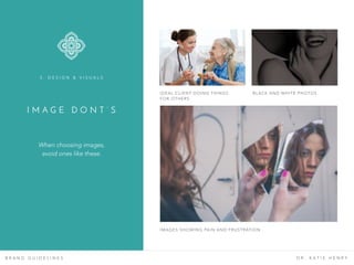 I M A G E D O N T ’ S
B R A N D G U I D E L I N E S D R . K A T I E H E N R Y
When choosing images,
avoid ones like these.
3 . D E S I G N & V I S U A L S
IDEAL CLIENT DOING THINGS
FOR OTHERS
BLACK AND WHITE PHOTOS
IMAGES SHOWING PAIN AND FRUSTRATION
 