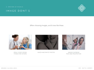 B R A N D G U I D E L I N E S D R . K A T I E H E N R Y
IDEAL CLIENT DOING
THINGS FOR OTHERS
BLACK AND WHITE PHOTOS IMAGES SHOWING
PAIN AND FRUSTRATION
3 . D E S I G N & V I S U A L S
I M A G E D O N T ’ S
When choosing images, avoid ones like these.
 