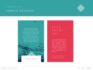 B R A N D G U I D E L I N E S D R . K A T I E H E N R Y
Lorem ipsum dolor sit amet,
consectetur adipiscing elit.
Donec euismod mauris eu odio
venenatis pretium. Quisque nec
neque sodales, fermentum purus
at, maximus felis. Cras
accumsan mi in libero sollicitu-
din, sit amet condimentum eros
placerat. Nullam vitae cursus
magna. Duis posuere diam dui,
ut gravida nibh facilisis ac.
Lorem ipsum dolor sit amet,
consectetur adipiscing elit.
Donec euismod mauris eu
odio venenatis pretium.
Quisque nec neque sodales,
fermentum purus at, maxi-
mus felis. Cras accumsan mi
in libero sollicitudin, sit
amet condimentum eros
placerat.
F U E L
Y O U R
J O Y
L E A R N M O R E
L E A R N M O R E
S A M P L E D E S I G N S
3 . D E S I G N & V I S U A L S
 