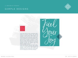 D R .
K A T I E
H E N R Y
fuel your joy
Lorem ipsum dolor sit amet, consectetuer adipi-
scing elit, sed diam nonummy nibh euismod
tincidunt ut laoreet dolore magna aliquam erat
volutpat. Ut wisi enim ad minim veniam, quis
nostrud exerci tation ullamcorper suscipit lobor-
tis nisl ut aliquip ex ea commodo consequat. Duis
autem vel eum iriure dolor in hendrerit in vulpu-
tate velit esse molestie consequat, vel illum
dolore eu feugiat nulla facilisis at vero eros et
accumsan et iusto odio dignissim qui blandit
praesent luptatum zzril delenit augue duis
dolore te feugait nulla facilisi.
Lorem ipsum dolor sit amet, cons ectetuer adipi-
scing elit, sed diam nonummy nibh euismod
tincidunt ut laoreet dolore magna aliquam erat
volutpat. Ut wisi enim ad minim veniam, quis
nostrud exerci tation ullamcorper suscipit lobor-
tis nisl ut aliquip ex ea commodo consequat.
Fuel
Your
Joy
S A M P L E D E S I G N S
B R A N D G U I D E L I N E S D R . K A T I E H E N R Y
3 . D E S I G N & V I S U A L S
 
