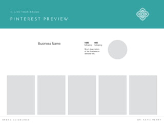 P I N T E R E S T P R E V I E W
B R A N D G U I D E L I N E S D R . K A T I E H E N R Y
4 . L I V E Y O U R B R A N D
Business Name 1500
followers
650
following
Short description
of the business +
website link.
 