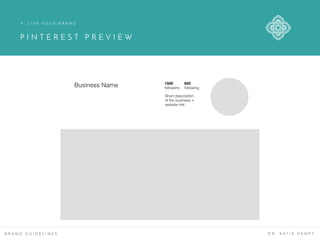 P I N T E R E S T P R E V I E W
B R A N D G U I D E L I N E S D R . K A T I E H E N R Y
4 . L I V E Y O U R B R A N D
Business Name 1500
followers
650
following
Short description
of the business +
website link.
 