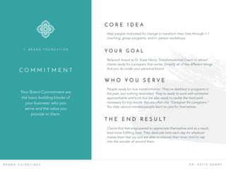C O M M I T M E N T
Your Brand Commitment are
the basic building blocks of
your business: who you
serve and the value you
provide to them.
1 . B R A N D F O U N D A T I O N
B R A N D G U I D E L I N E S D R . K A T I E H E N R Y
C O R E I D E A
Help people motivated for change to transform their lives through 1-1
coaching, group programs, and in- person workshops.
Y O U R G O A L
Relaunch brand as Dr. Katie Henry: Transformational Coach to attract
clients ready for a program that works. Simplify all of the different things
that you do under your personal brand.
W H O Y O U S E R V E
People ready for true transformation. They’ve dabbled in programs in
the past, but nothing resonated. They’re ready to work with someone
approachable and kind, but are also ready to tackle the hard work
necessary for big results. You are often the “Caregiver for caregivers.”
You help service-minded people learn to care for themselves.
T H E E N D R E S U L T
Clients that feel empowered to appreciate themselves and as a result,
lead more fulfilling lives. They dedicate time each day for whatever
makes them feel joy and are able to channel their inner child to tap
into the wonder all around them.
 