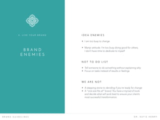 B R A N D G U I D E L I N E S D R . K A T I E H E N R Y
I D E A E N E M I E S  
B R A N D  
E N E M I E S
4 . L I V E Y O U R B R A N D
• I am too busy to change
• Martyr attitude: I’m too busy doing good for others,  
I don’t have time to dedicate to myself
• Tell someone to do something without explaining why
• Focus on tasks instead of results or feelings
N O T T O D O L I S T
• A stepping stone to deciding if you’re ready for change
• A “one size fits all” brand. You have a myriad of tools
and decide what will work best to ensure your client’s
most successful transformation.
W E A R E N O T
 