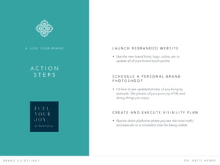 B R A N D G U I D E L I N E S D R . K A T I E H E N R Y
L A U N C H R E B R A N D E D W E B S I T E  
A C T I O N  
S T E P S
4 . L I V E Y O U R B R A N D
• Use the new brand fonts, logo, colors, etc to
update all of your brand touch points.
• I’d love to see updated photos of you living by
example. Get photos of your pure joy of life and
doing things you enjoy.
S C H E D U L E A P E R S O N A L B R A N D
P H O T O S H O O T
• Narrow down platforms where you see the most traffic
and execute on a consistent plan for being visible.
C R E A T E A N D E X E C U T E V I S I B I L I T Y P L A N
F U E L
Y O U R
J O Y .
dr. Katie Henry
 