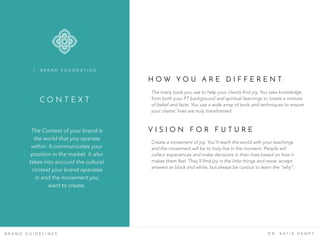 C O N T E X T
The Context of your brand is
the world that you operate
within. It communicates your
position in the market. It also
takes into account the cultural
context your brand operates
in and the movement you
want to create.
1 . B R A N D F O U N D A T I O N
B R A N D G U I D E L I N E S D R . K A T I E H E N R Y
H O W Y O U A R E D I F F E R E N T
The many tools you use to help your clients find joy. You take knowledge
from both your PT background and spiritual learnings to create a mixture
of belief and facts. You use a wide array of tools and techniques to ensure
your clients’ lives are truly transformed.
V I S I O N F O R F U T U R E
Create a movement of joy. You’ll reach the world with your teachings
and the movement will be to truly live in the moment. People will
collect experiences and make decisions in their lives based on how it
makes them feel. They’ll find joy in the little things and never accept
answers as black and white, but always be curious to learn the “why”.
 