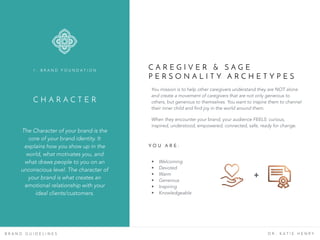 C H A R A C T E R
The Character of your brand is the
core of your brand identity. It
explains how you show up in the
world, what motivates you, and
what draws people to you on an
unconscious level. The character of
your brand is what creates an
emotional relationship with your
ideal clients/customers.
1 . B R A N D F O U N D A T I O N
B R A N D G U I D E L I N E S D R . K A T I E H E N R Y
C A R E G I V E R & S A G E
P E R S O N A L I T Y A R C H E T Y P E S
You mission is to help other caregivers understand they are NOT alone
and create a movement of caregivers that are not only generous to
others, but generous to themselves. You want to inspire them to channel
their inner child and find joy in the world around them.
When they encounter your brand, your audience FEELS: curious,
inspired, understood, empowered, connected, safe, ready for change.
Y O U A R E :
• Welcoming
• Devoted
• Warm
• Generous
• Inspiring
• Knowledgeable
+
 