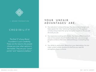 C R E D I B I L I T Y
The final ‘C’ of your Brand
Foundation is your Credibility.
These are the reasons why people
choose you over other options in
the market. They are your “proof
points” and “reasons to believe.”
1 . B R A N D F O U N D A T I O N
B R A N D G U I D E L I N E S D R . K A T I E H E N R Y
Y O U R ‘ U N F A I R
A D V A N T A G E S ’ A R E :
• Your education in physical therapy. Your neuroscience background
helps explain the “why” behind spiritual practices. You applaud
curiosity and you back that up by having the answers to why you use
the tools you use.
• Your experience working with children. You have a different point of
view on how people should transform their lives - you encourage
people to embrace their inner child and find joy in everything they
do.
• Your ability to read a room. Being live is your ideal setting. You can
make content/ activity decisions on the fly as you read the
atmosphere of your audience.
 