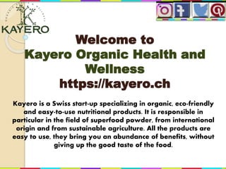 Welcome to
Kayero Organic Health and
Wellness
https://kayero.ch
Kayero is a Swiss start-up specializing in organic, eco-friendly
and easy-to-use nutritional products. It is responsible in
particular in the field of superfood powder, from international
origin and from sustainable agriculture. All the products are
easy to use, they bring you an abundance of benefits, without
giving up the good taste of the food.
 