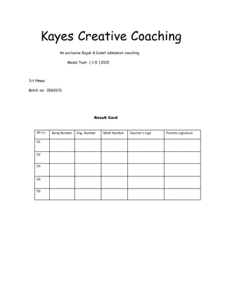 Kayes Creative Coaching
An exclusive Rajuk & Cadet admission coaching
Model Test- ( 1-5 ) 2015
S.t Nmae:
Batch no: 0065231
Result Card
Mt no. Bang Number Eng. Number Math Number Teacher’s sign Parents signature
01
02
03
04
05
 