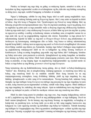 Patuloy na lumapit ang mga tinig na galing sa malayong lupain, umaabot sa akin, at sa
kasiyahan ng ilang nagmamahal saakin at sa kalungkutan ng iba, dala nito ang binhing sumupling
sa aking puso, nag-ugat, sumibol hanggang sa lumakas at sumigla.
Ngayo’y kailangang sabihin ko ang ilang bagay ukol sa sarili upang magkakilala tayo.
Panganay ako sa tatlong babaing anak ng Regent ng Japara. Ako’y may anim na kapatid na lalaki
at babae. Ang lolo kong si Pangeran Ario Tjondronegoro ng Demak ay isang kilalang lider ng
kilusang progresibo noongkapanahunan niya. Siya rin ang kaun-aunahang regentng gitnang Java
na nagbukas ng pinto para sa mga panauhin mula sa ibayong dagat-ang sibilisasyong Kanluran.
Lahat ng mga anak niya’y may edukasyong European, athalos lahat ng iyon (na ang ilan ay patay
na ngayon) ay umiibig o umibig sa kanlurang minana sa kanilang ama; at nagdulot naman ito sa
mga anak nila ng uri ng pagpapalaking nagisnan nila mismo. Karamihan sa mga pinsan ko’t
nakatatandang kapatid na lalaki ay nag-aral sa Hoogere-Burger School, ang pinakamataas na
institusyon ng karunungang matatagpuan dito sa India. Ang bunso sa tatlong nakatatandang
kapatid kong lalaki’y tatlong taon na ngayong nag-aaral saNetherlandsatnaglilingkod din naman
doon bilang sundalo ang dalawa pa. Samantala, kaming mga babae’y bahagya nang magkaroon
ng pagkakataong makapag-aral dahil na rin sa kahigpitan ng aming lumang tradisyon at
kumbensyon. Labag sa aming kaugaliang pag-aralin ang mga babae, lalo’t kailangang lumabas
ng bahay araw-araw para pumasok sa eskwela. Ipinagbabawal ng aming kaugalian na lumabas
man lamang ng bahay ang babae. Hindi kami pinapayagang pumunta saan man, liban lamang
kung sa paaralan, at ang tanging lugar na pagtuturong maipagmamalaki ng siyudad namin na
bukas sa mga babae ay ang libreng grammar school ng mga European.
Nang tumuntong ako ng ikalabindalawang taong gulang, ako ay itinali sa bahay-kinailangang
“ikahon” ako. Ikinulong ako at pinagbawalang makipag-uganayan sa mundong nasa labas ng
bahay, ang mundong hindi ko na makikita marahil liban kung kasama ko na ang
mapapangasawang estranghero, isang di-kilalang lalaking pinili ng mga magulang ko, ang
lalaking ipinagkasundo sa akin nang di ko namamalayan. Noong bandang huli, nalaman kong
tinangka ng mga kaibigan kong European na mabago ang pasyang ito ng mga magulang ko para
sa akin, isang musmos pa na nagmamahal sa buhay, subalit wala silang nagawa. Hindi nahikayat
ang mga magulang ko; nakulong ako nang tuluyan. Apat na mahahabang taon ang tinagal ko sa
pagitan ng makapal na pader, at hindi ko nasilayan minsan man ang mundong nasa labas.
Hindi ko alam kung paano ko pinalipas ang mga oras. Ang tanging kaligayahang naiwan
sa aki’y pagbabasa ng mga librong Dutch at ang pakikipagsulatan sa mga kaibigang Dutch na
hindi naman ipinagbawal. Ito-ito lamang ang nag-iisang liwanag na nagpakulay sa hungkag at
kainip-inip na panahong iyon, na kung inalis pa sa akin ay lalo nang nagging kaawa-awa ang
kalagayan ko. Lalo sigurong nawalan ng kabuluhan ang buhay ko’t kaluluwa. Subalit dumating
ang kaibigan ko’ttagapagligtas-ang Diwa ng panahon; umalingawngaw salahat ng dako ang mga
yabag niya. Nayanig sapaglapit niya ang palalo’t matatag na balangkas ng mga lumang tradisyon.
 