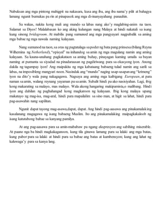 Nabuksan ang mga pintong mahigpit na nakasara, kusa ang iba, ang iba nama’y pilit at bahagya
lamang ngunit bumukas pa rin at pinapasok ang mga di-inanyayahang panauhin.
Sa wakas, nakita kong muli ang mundo sa labas nang ako’y maglabing-anim na taon.
Salamat sa Diyos! Malalabasan ko ang aking kulungan nang Malaya at hindi nakatali sa isang
kung sinong bridegroom. At mabilis pang sumunod ang mga pangyayari nagpabalik sa aming
mga babae ng mga nawala naming kalayaan.
Nang sumunod na taon, sa oras ng pagtatalaga sapoder ng bata pang prinsesa (bilang Reyna
Wilhemina ng Netherland), “opisyal” na inihandog sa amin ng mga magulang namin ang aming
kalayaan. Sa kauna-unahang pagkakataon sa aming buhay, pinayagan kaming umalis sa bayan
naming at pumunta sa siyudad na pinadarausan ng pagdiriwang para sa okasyong iyon. Anong
dakila ng tagumpay iyon! Ang maipakita ng mga kabataang babaeng tulad namin ang sarili sa
labas, na imposibleng mangyari noon. Nasindak ang “mundo” naging usap-usapanang “krimeng”
iyon na dito’y wala pang nakagagawa. Nagsaya ang aming mga kaibigang European, at para
naman saamin, walang reynang yayaman pa saamin. Subalit hindi pa ako nasisiyahan. Lagi, ibig
kong makarating sa malayo, mas malayo. Wala akong hangaring makipamista,o malibang. Hindi
iyon ang dahilan ng paghahangad kong magkaroon ng kalayaan. Ibig kong malaya upang
makatayo ng mag-isa, mag-aral, hindi para mapailalim sa sino man, at higit sa lahat, hindi para
pag-asawahin nang sapilitan.
Ngunit dapat tayong mag-asawa,dapat, dapat. Ang hindi pag-aasawa ang pinakamalaking
kasalanang magagawa ng isang babaeng Muslim. Ito ang pinakamalaking maipagkakaloob ng
isang katutubong babae sa kanyang pamilya.
At ang pag-aasawa para sa amin-mababaw pa ngang ekspresyon ang sabihing miserable.
At paano nga ba hindi magkakaganoon, kung tila ginawa lamang para sa lalaki ang mga batas,
kung pabor para sa lalaki at hindi para sa babae ang batas at kumbensyon; kung ang lahat ng
kaluwaga’y para sa kanya lang.
 