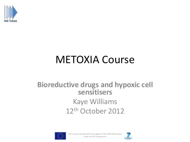 METOXIA Course
Bioreductive drugs and hypoxic cell
sensitisers
Kaye Williams
12th October 2012
This course is funded with the support of the METOXIA project
under the FP7 Programme.
 