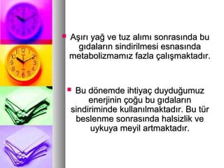  Aşırı yağ ve tuz alımı sonrasında buAşırı yağ ve tuz alımı sonrasında bu
gıdaların sindirilmesi esnasındagıdaların sindirilmesi esnasında
metabolizmamız fazla çalışmaktadır.metabolizmamız fazla çalışmaktadır.
 Bu dönemde ihtiyaç duyduğumuzBu dönemde ihtiyaç duyduğumuz
enerjinin çoğu bu gıdalarınenerjinin çoğu bu gıdaların
sindiriminde kullanılmaktadır. Bu türsindiriminde kullanılmaktadır. Bu tür
beslenme sonrasında halsizlik vebeslenme sonrasında halsizlik ve
uykuya meyil artmaktadır.uykuya meyil artmaktadır.
 