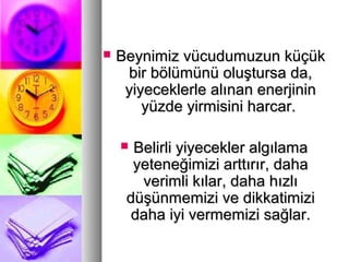  Beynimiz vücudumuzun küçükBeynimiz vücudumuzun küçük
bir bölümünü oluştursa da,bir bölümünü oluştursa da,
yiyeceklerle alınan enerjininyiyeceklerle alınan enerjinin
yüzde yirmisini harcar.yüzde yirmisini harcar.
 Belirli yiyecekler algılamaBelirli yiyecekler algılama
yeteneğimizi arttırır, dahayeteneğimizi arttırır, daha
verimli kılar, daha hızlıverimli kılar, daha hızlı
düşünmemizi ve dikkatimizidüşünmemizi ve dikkatimizi
daha iyi vermemizi sağlar.daha iyi vermemizi sağlar.
 