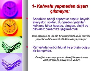 1- Kahvaltı yapmadan dışarı1- Kahvaltı yapmadan dışarı
çıkmayın;çıkmayın;
 Sabahları enerji depomuz boştur, beyninSabahları enerji depomuz boştur, beynin
akaryakıtı yoktur. Bu yüzden yataktanakaryakıtı yoktur. Bu yüzden yataktan
kalkınca biraz hassas, alıngan, sinirli vekalkınca biraz hassas, alıngan, sinirli ve
dikkatsiz olmamıza şaşırmamalı.dikkatsiz olmamıza şaşırmamalı.
Okul çocukları ile yapılan bir araştırmada iyi bir kahvaltıOkul çocukları ile yapılan bir araştırmada iyi bir kahvaltı
yapanların daha verimli oldukları ortaya çıkmıştır.yapanların daha verimli oldukları ortaya çıkmıştır.
 Kahvaltıda karbonhidrat ile protein doğruKahvaltıda karbonhidrat ile protein doğru
bir karışımdır.bir karışımdır.
Örneğin kepek veya çavdar ekmeği ile peynir veyaÖrneğin kepek veya çavdar ekmeği ile peynir veya
yulaf ezmesi ile meyve veya yoğurt.yulaf ezmesi ile meyve veya yoğurt.
 