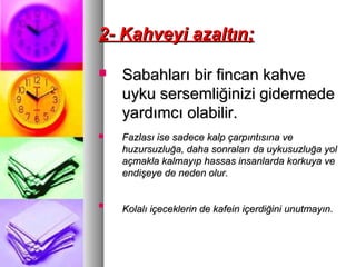 2- Kahveyi azaltın;2- Kahveyi azaltın;
 Sabahları bir fincan kahveSabahları bir fincan kahve
uyku sersemliğinizi gidermedeuyku sersemliğinizi gidermede
yardımcı olabilir.yardımcı olabilir.
 Fazlası ise sadece kalp çarpıntısına veFazlası ise sadece kalp çarpıntısına ve
huzursuzluğa, daha sonraları da uykusuzluğa yolhuzursuzluğa, daha sonraları da uykusuzluğa yol
açmakla kalmayıp hassas insanlarda korkuya veaçmakla kalmayıp hassas insanlarda korkuya ve
endişeye de neden olur.endişeye de neden olur.

Kolalı içeceklerin de kafein içerdiğini unutmayın.Kolalı içeceklerin de kafein içerdiğini unutmayın.
 