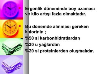  Ergenlik döneminde boy uzamasıErgenlik döneminde boy uzaması
ve kilo artışı fazla olmaktadır.ve kilo artışı fazla olmaktadır.
 Bu dönemde alınması gerekenBu dönemde alınması gereken
kalorinin ;kalorinin ;
%50 si karbonhidratlardan%50 si karbonhidratlardan
%30 u yağlardan%30 u yağlardan
%20 si proteinlerden oluşmalıdır.%20 si proteinlerden oluşmalıdır.
 